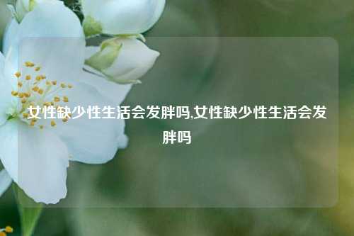 女性缺少性生活会发胖吗,女性缺少性生活会发胖吗