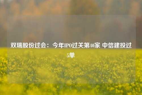 双瑞股份过会：今年IPO过关第40家 中信建投过5单