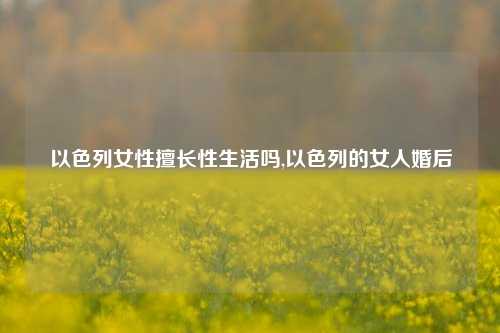 以色列女性擅长性生活吗,以色列的女人婚后