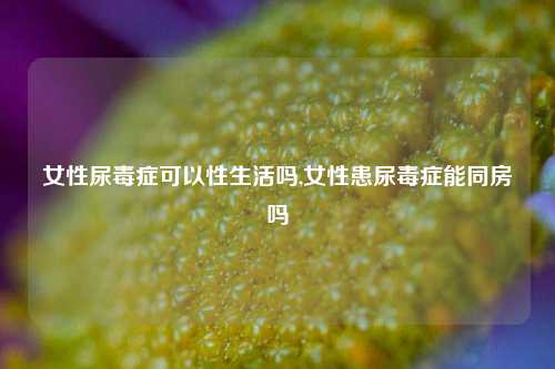 女性尿毒症可以性生活吗,女性患尿毒症能同房吗