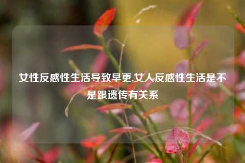 女性反感性生活导致早更,女人反感性生活是不是跟遗传有关系