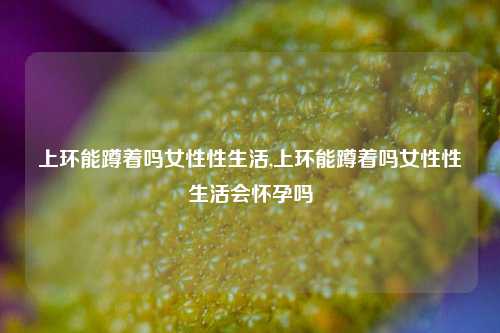 上环能蹲着吗女性性生活,上环能蹲着吗女性性生活会怀孕吗