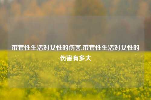 带套性生活对女性的伤害,带套性生活对女性的伤害有多大