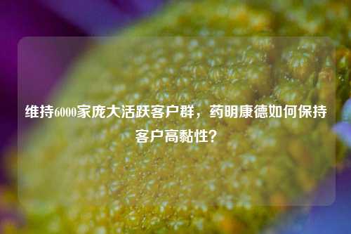 维持6000家庞大活跃客户群，药明康德如何保持客户高黏性？