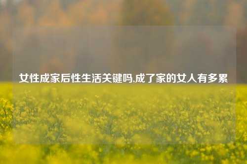 女性成家后性生活关键吗,成了家的女人有多累