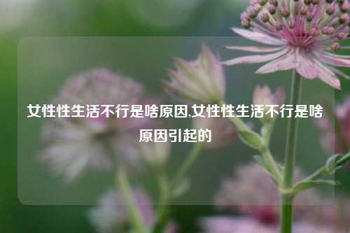 女性性生活不行是啥原因,女性性生活不行是啥原因引起的