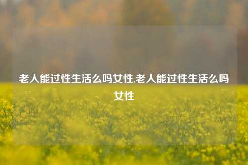 老人能过性生活么吗女性,老人能过性生活么吗女性