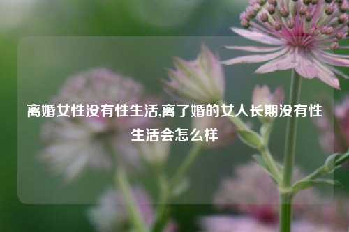 离婚女性没有性生活,离了婚的女人长期没有性生活会怎么样