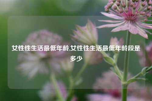 女性性生活最低年龄,女性性生活最低年龄段是多少