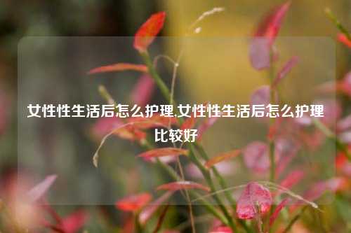 女性性生活后怎么护理,女性性生活后怎么护理比较好