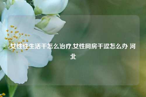 女性性生活干怎么治疗,女性同房干涩怎么办 河北