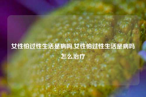 女性怕过性生活是病吗,女性怕过性生活是病吗怎么治疗