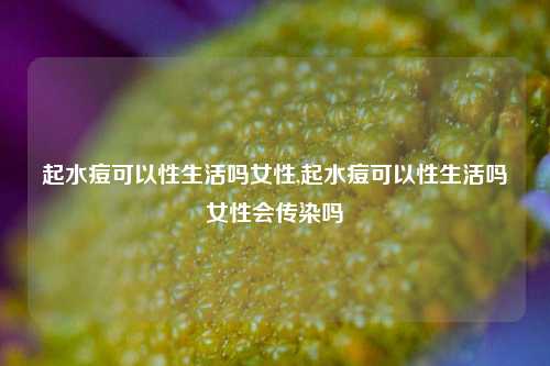 起水痘可以性生活吗女性,起水痘可以性生活吗女性会传染吗