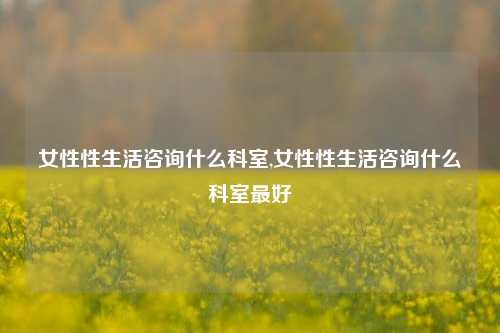 女性性生活咨询什么科室,女性性生活咨询什么科室最好