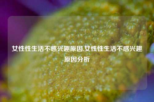 女性性生活不感兴趣原因,女性性生活不感兴趣原因分析