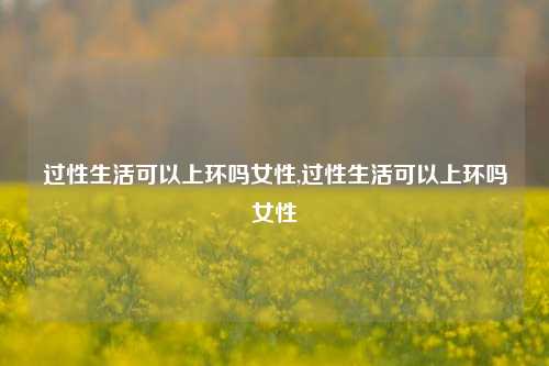 过性生活可以上环吗女性,过性生活可以上环吗女性