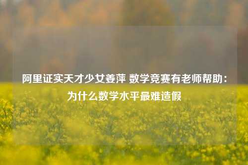 阿里证实天才少女姜萍 数学竞赛有老师帮助：为什么数学水平最难造假