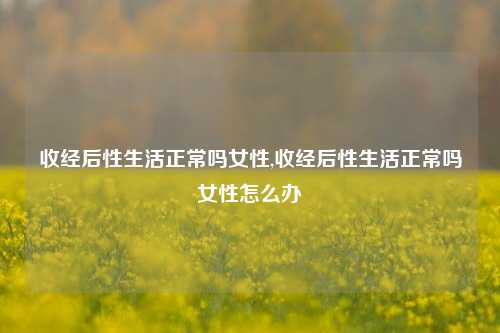 收经后性生活正常吗女性,收经后性生活正常吗女性怎么办