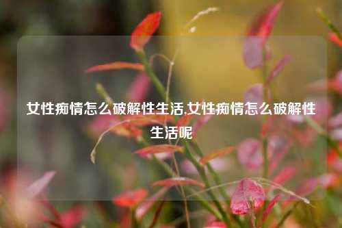 女性痴情怎么破解性生活,女性痴情怎么破解性生活呢