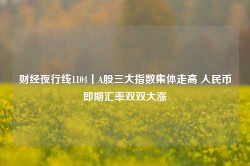 财经夜行线1104丨A股三大指数集体走高 人民币即期汇率双双大涨