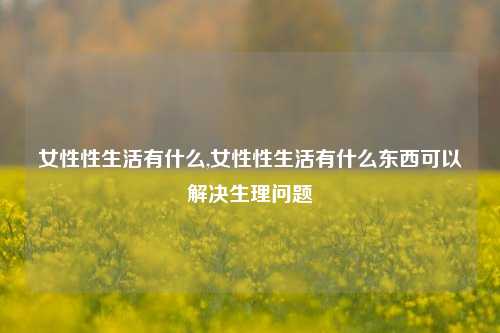 女性性生活有什么,女性性生活有什么东西可以解决生理问题