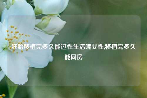 胚胎移植完多久能过性生活呢女性,移植完多久能同房