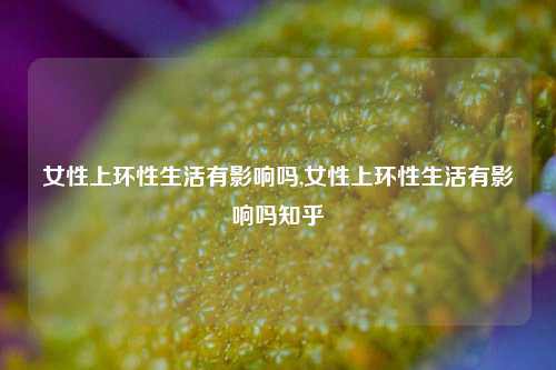 女性上环性生活有影响吗,女性上环性生活有影响吗知乎