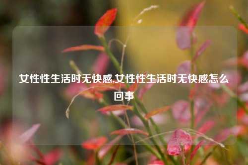 女性性生活时无快感,女性性生活时无快感怎么回事