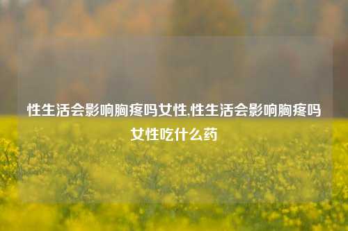 性生活会影响胸疼吗女性,性生活会影响胸疼吗女性吃什么药