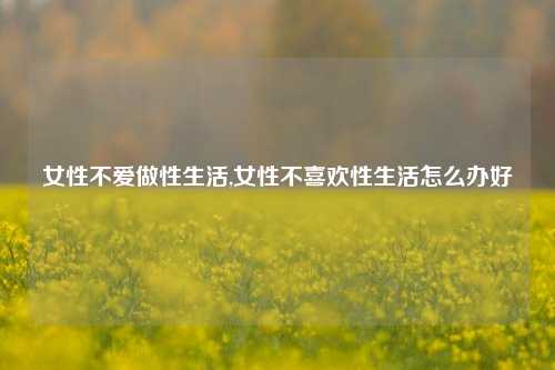 女性不爱做性生活,女性不喜欢性生活怎么办好