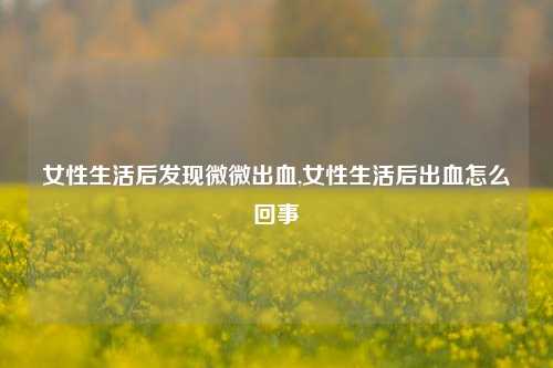 女性生活后发现微微出血,女性生活后出血怎么回事