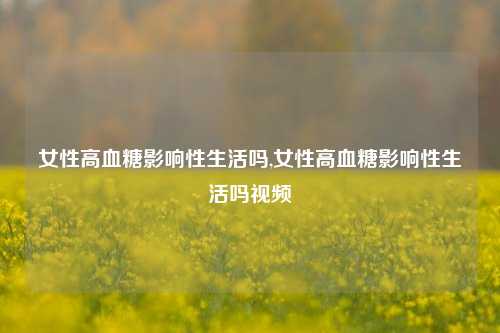 女性高血糖影响性生活吗,女性高血糖影响性生活吗视频