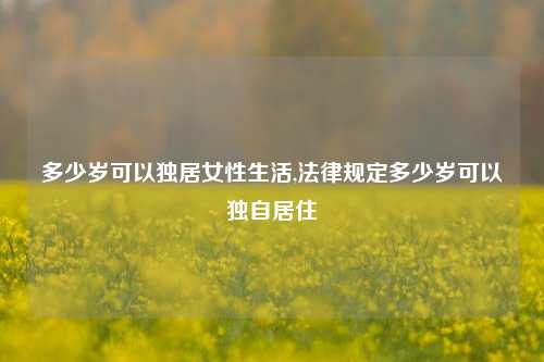 多少岁可以独居女性生活,法律规定多少岁可以独自居住