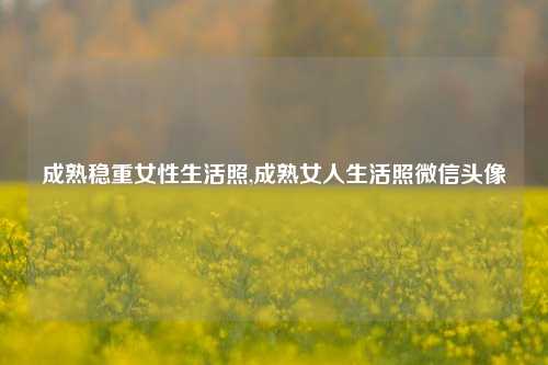 成熟稳重女性生活照,成熟女人生活照微信头像