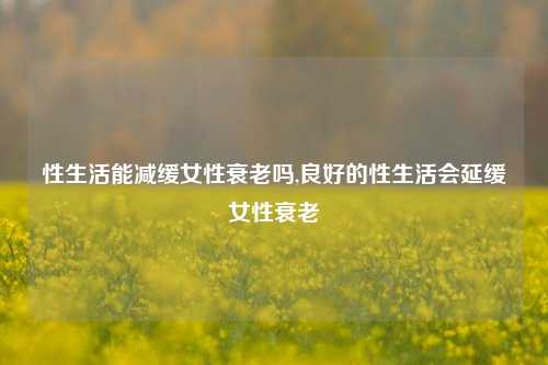 性生活能减缓女性衰老吗,良好的性生活会延缓女性衰老