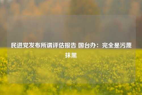 民进党发布所谓评估报告 国台办：完全是污蔑抹黑