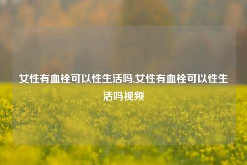 女性有血栓可以性生活吗,女性有血栓可以性生活吗视频