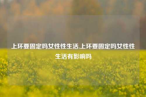 上环要固定吗女性性生活,上环要固定吗女性性生活有影响吗