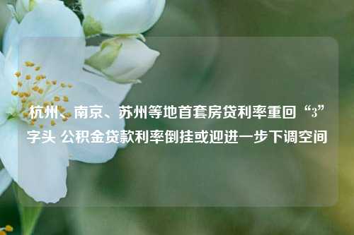 杭州、南京、苏州等地首套房贷利率重回“3”字头 公积金贷款利率倒挂或迎进一步下调空间