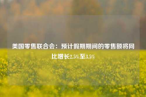 美国零售联合会：预计假期期间的零售额将同比增长2.5%至3.5%