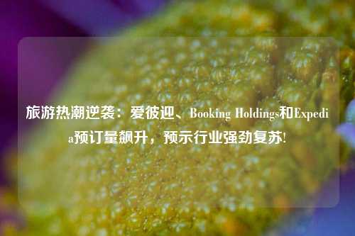 旅游热潮逆袭：爱彼迎、Booking Holdings和Expedia预订量飙升，预示行业强劲复苏!