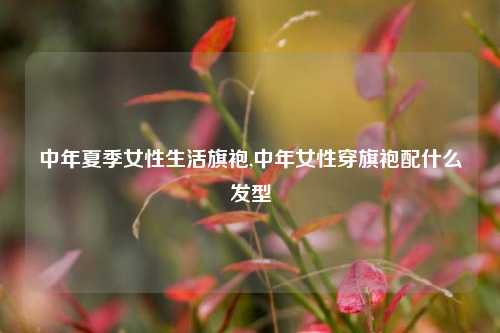 中年夏季女性生活旗袍,中年女性穿旗袍配什么发型