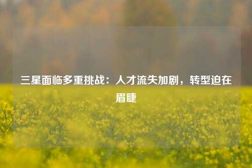 三星面临多重挑战：人才流失加剧，转型迫在眉睫