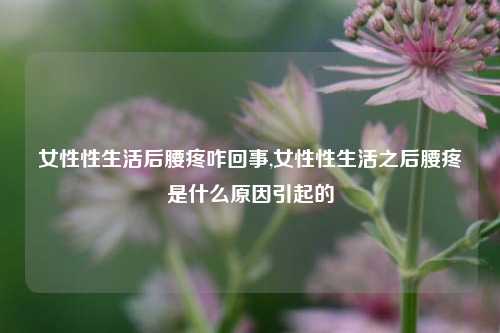 女性性生活后腰疼咋回事,女性性生活之后腰疼是什么原因引起的