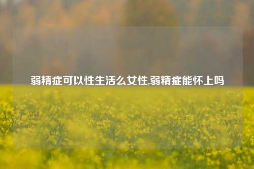 弱精症可以性生活么女性,弱精症能怀上吗