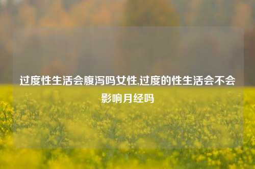 过度性生活会腹泻吗女性,过度的性生活会不会影响月经吗