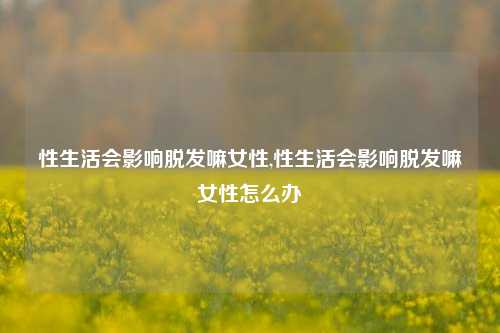 性生活会影响脱发嘛女性,性生活会影响脱发嘛女性怎么办