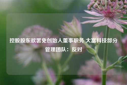 控股股东欲罢免创始人董事职务 大富科技部分管理团队：反对