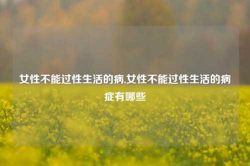 女性不能过性生活的病,女性不能过性生活的病症有哪些