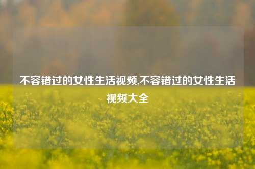 不容错过的女性生活视频,不容错过的女性生活视频大全